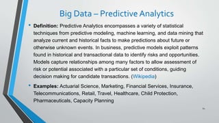 Big Data – Predictive Analytics
• Definition: Predictive Analytics encompasses a variety of statistical
techniques from predictive modeling, machine learning, and data mining that
analyze current and historical facts to make predictions about future or
otherwise unknown events. In business, predictive models exploit patterns
found in historical and transactional data to identify risks and opportunities.
Models capture relationships among many factors to allow assessment of
risk or potential associated with a particular set of conditions, guiding
decision making for candidate transactions. (Wikipedia)
• Examples: Actuarial Science, Marketing, Financial Services, Insurance,
Telecommunications, Retail, Travel, Healthcare, Child Protection,
Pharmaceuticals, Capacity Planning
62
 