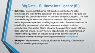 Big Data – Business Intelligence (BI)
• Definition: Business Intelligence (BI) can be described as "a set of
techniques and tools for the acquisition and transformation of raw data into
meaningful and useful information for business analysis purposes". The term
"data surfacing" is also more often associated with BI functionality. BI
technologies are capable of handling large amounts of unstructured data to
help identify, develop and otherwise create new strategic business
opportunities. The goal of BI is to allow for the easy interpretation of these
large volumes of data. Identifying new opportunities and implementing an
effective strategy based on insights can provide businesses with a
competitive market advantage and long-term stability. (Wikipedia)
• Examples: Measurement, Analytics, Enterprise Reporting, Collaboration
Platform, Knowledge management
63
 