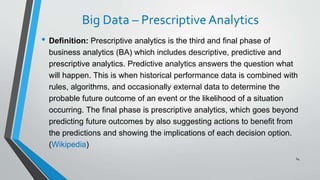 Big Data – Prescriptive Analytics
• Definition: Prescriptive analytics is the third and final phase of
business analytics (BA) which includes descriptive, predictive and
prescriptive analytics. Predictive analytics answers the question what
will happen. This is when historical performance data is combined with
rules, algorithms, and occasionally external data to determine the
probable future outcome of an event or the likelihood of a situation
occurring. The final phase is prescriptive analytics, which goes beyond
predicting future outcomes by also suggesting actions to benefit from
the predictions and showing the implications of each decision option.
(Wikipedia)
64
 