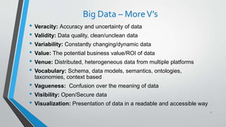 Big Data – MoreV’s
• Veracity: Accuracy and uncertainty of data
• Validity: Data quality, clean/unclean data
• Variability: Constantly changing/dynamic data
• Value: The potential business value/ROI of data
• Venue: Distributed, heterogeneous data from multiple platforms
• Vocabulary: Schema, data models, semantics, ontologies,
taxonomies, context based
• Vagueness: Confusion over the meaning of data
• Visibility: Open/Secure data
• Visualization: Presentation of data in a readable and accessible way
7
 