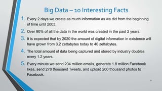 Big Data – 10 Interesting Facts
1. Every 2 days we create as much information as we did from the beginning
of time until 2003.
2. Over 90% of all the data in the world was created in the past 2 years.
3. It is expected that by 2020 the amount of digital information in existence will
have grown from 3.2 zettabytes today to 40 zettabytes.
4. The total amount of data being captured and stored by industry doubles
every 1.2 years.
5. Every minute we send 204 million emails, generate 1.8 million Facebook
likes, send 278 thousand Tweets, and upload 200 thousand photos to
Facebook.
72
 