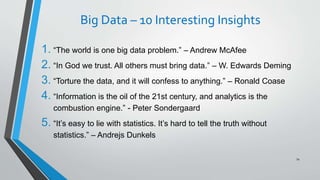 Big Data – 10 Interesting Insights
1. “The world is one big data problem.” – Andrew McAfee
2. “In God we trust. All others must bring data.” – W. Edwards Deming
3. “Torture the data, and it will confess to anything.” – Ronald Coase
4. “Information is the oil of the 21st century, and analytics is the
combustion engine.” - Peter Sondergaard
5. “It’s easy to lie with statistics. It’s hard to tell the truth without
statistics.” – Andrejs Dunkels
74
 