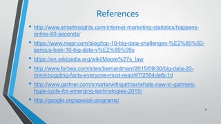 References
• http://www.smartinsights.com/internet-marketing-statistics/happens-
online-60-seconds/
• https://www.mapr.com/blog/top-10-big-data-challenges-%E2%80%93-
serious-look-10-big-data-v%E2%80%99s
• https://en.wikipedia.org/wiki/Moore%27s_law
• http://www.forbes.com/sites/bernardmarr/2015/09/30/big-data-20-
mind-boggling-facts-everyone-must-read/#7f2504de6c1d
• http://www.gartner.com/smarterwithgartner/whats-new-in-gartners-
hype-cycle-for-emerging-technologies-2015/
• http://google.org/special-programs/
78
 