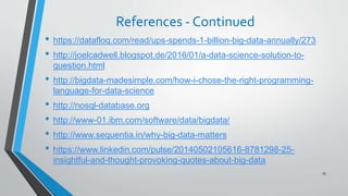 References - Continued
• https://datafloq.com/read/ups-spends-1-billion-big-data-annually/273
• http://joelcadwell.blogspot.de/2016/01/a-data-science-solution-to-
question.html
• http://bigdata-madesimple.com/how-i-chose-the-right-programming-
language-for-data-science
• http://nosql-database.org
• http://www-01.ibm.com/software/data/bigdata/
• http://www.sequentia.in/why-big-data-matters
• https://www.linkedin.com/pulse/20140502105616-8781298-25-
insightful-and-thought-provoking-quotes-about-big-data
79
 