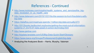 References - Continued
• http://www.mckinsey.com/insights/health_systems_and_services/the_big-
data_revolution_in_us_health_care
• http://www.datanami.com/2015/12/21/tis-the-season-to-hunt-fraudsters-with-
big-data
• https://datafloq.com/read/ups-spends-1-billion-big-data-annually/273
• http://2012books.lardbucket.org/books/getting-the-most-out-of-information-
systems-v1.3/s15-07-data-asset-in-action-technolog.html
• http://www.gartner.com
• http://bigdata.teradata.com/US/Big-Data-Quick-Start/Glossary
• https://www.isaca.org/Groups/Professional-English/big-data
• Analyzing the Analyzers Book – Harris, Murphy, Vaisman
80
 