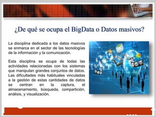 ¿De qué se ocupa el BigData o Datos masivos?
La disciplina dedicada a los datos masivos
se enmarca en el sector de las tecnologías
de la información y la comunicación.
Esta disciplina se ocupa de todas las
actividades relacionadas con los sistemas
que manipulan grandes conjuntos de datos.
Las dificultades más habituales vinculadas
a la gestión de estas cantidades de datos
se centran en la captura, el
almacenamiento, búsqueda, compartición,
análisis, y visualización.
 