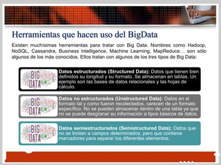 Herramientas que hacen uso del BigData
Existen muchísimas herramientas para tratar con Big Data. Nombres como Hadoop,
NoSQL, Cassandra, Business Intelligence, Machine Learning, MapReduce… son sólo
algunos de los más conocidos. Ellos tratan con algunos de los tres tipos de Big Data:
Datos estructurados (Structured Data): Datos que tienen bien
definidos su longitud y su formato. Se almacenan en tablas. Un
ejemplo son las bases de datos relacionales y las hojas de
cálculo.
Datos no estructurados (Unstructured Data): Datos en el
formato tal y como fueron recolectados, carecen de un formato
específico. No se pueden almacenar dentro de una tabla ya que
no se puede desgranar su información a tipos básicos de datos.
Datos semiestructurados (Semistructured Data): Datos que
no se limitan a campos determinados, pero que contiene
marcadores para separar los diferentes elementos.
 