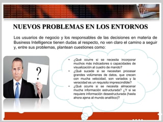 Los usuarios de negocio y los responsables de las decisiones en materia de
Business Intelligence tienen dudas al respecto, no ven claro el camino a seguir
y, entre sus problemas, plantean cuestiones como:
NUEVOS PROBLEMAS EN LOS ENTORNOS
• ¿Qué ocurre si se necesita incorporar
muchos más indicadores o capacidades de
visualización al cuadro de mando?
• ¿Qué sucede si se necesitan procesar
grandes volúmenes de datos, que crecen
con mucha velocidad, son variados y la
veracidad es un requisito imprescindible?
• ¿Qué ocurre si se necesita almacenar
mucha información estructurada? ¿Y si se
requiere información desestructurada (hasta
ahora ajena al mundo analítico)?
 