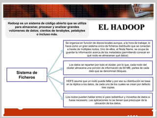Hadoop es un sistema de código abierto que se utiliza
para almacenar, procesar y analizar grandes
volúmenes de datos; cientos de terabytes, petabytes
o incluso más.
Sistema de
Ficheros
EL HADOOP
Se organiza en función de discos locales aunque, a la hora de trabajar, lo
hace como un gran sistema único de ficheros distribuido que se conectan
a través de múltiples nodos. Uno de ellos, el Node Name, se ocupa de
guardar la información acerca de los metadatos (permitiendo conocer en
qué nodo se almacenan qué datos).
Los datos se reparten por todo el clúster, por lo que, cada nodo del
clúster almacena una porción de información de 64 MB, partes de cada
dato que se denominan bloques.
HDFS asume que un nodo puede fallar y por eso su distribución se basa
en la réplica e los datos, de cada uno de los cuales se crean por defecto
tres copias.
Los nodos pueden hablar entre sí para redistribuir y moverlos de datos si
fuese necesario. Las aplicaciones no se tienen que preocupar de la
ubicación de los datos.
 