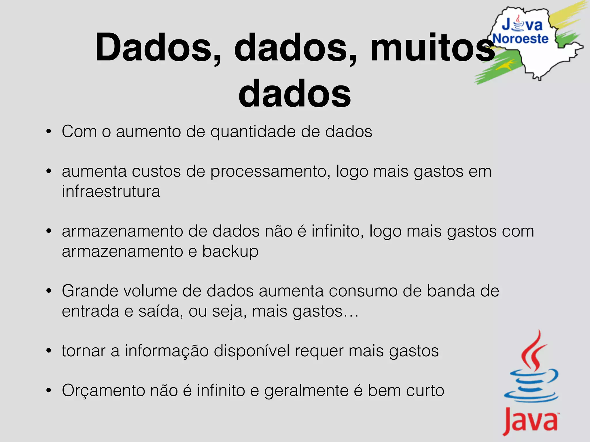 Dados, dados, muitos
dados
• Com o aumento de quantidade de dados
• aumenta custos de processamento, logo mais gastos em
infraestrutura
• armazenamento de dados não é inﬁnito, logo mais gastos com
armazenamento e backup
• Grande volume de dados aumenta consumo de banda de
entrada e saída, ou seja, mais gastos…
• tornar a informação disponível requer mais gastos
• Orçamento não é inﬁnito e geralmente é bem curto
 
