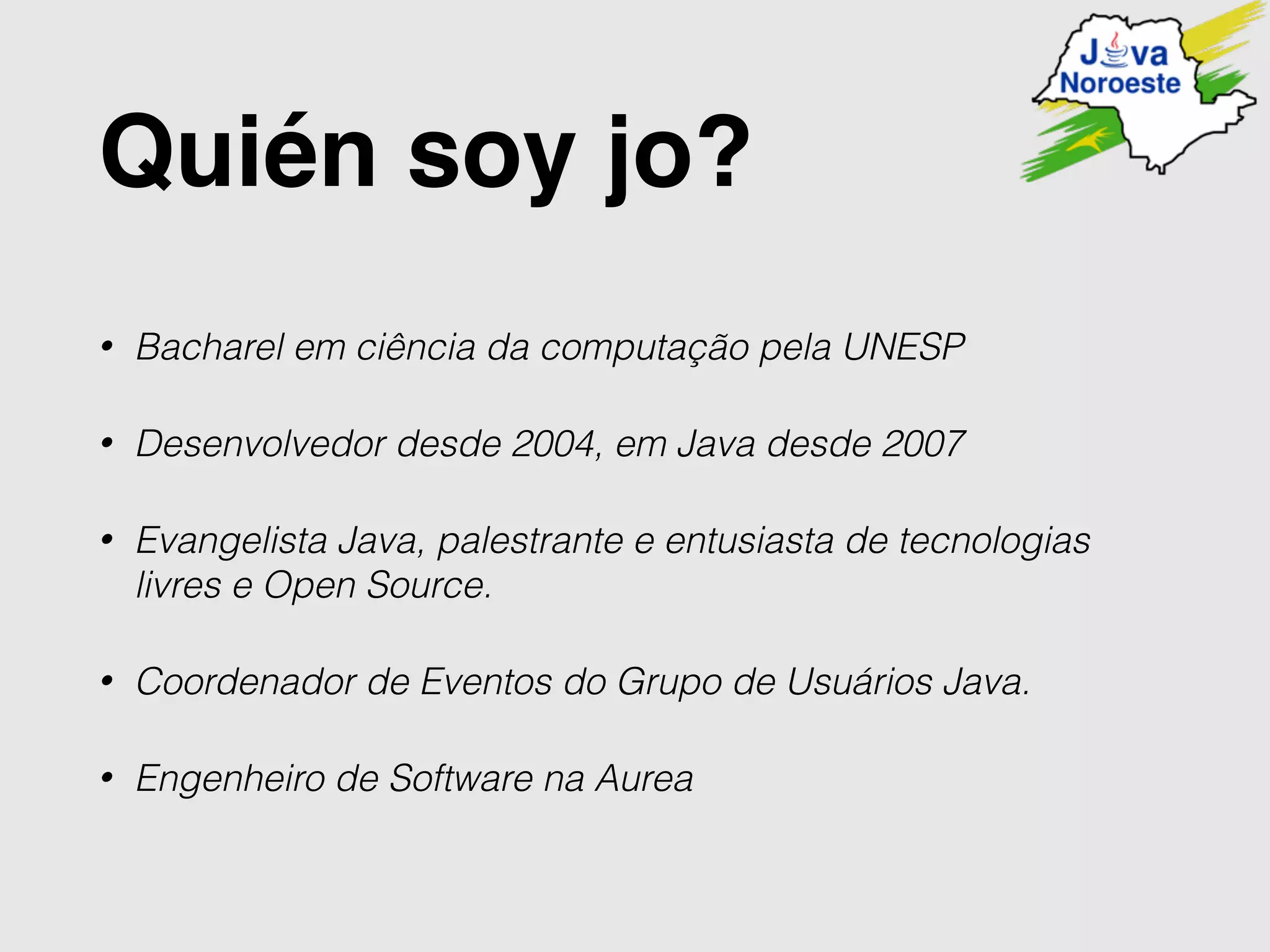 Quién soy jo?
• Bacharel em ciência da computação pela UNESP
• Desenvolvedor desde 2004, em Java desde 2007
• Evangelista Java, palestrante e entusiasta de tecnologias
livres e Open Source.
• Coordenador de Eventos do Grupo de Usuários Java.
• Engenheiro de Software na Aurea
 