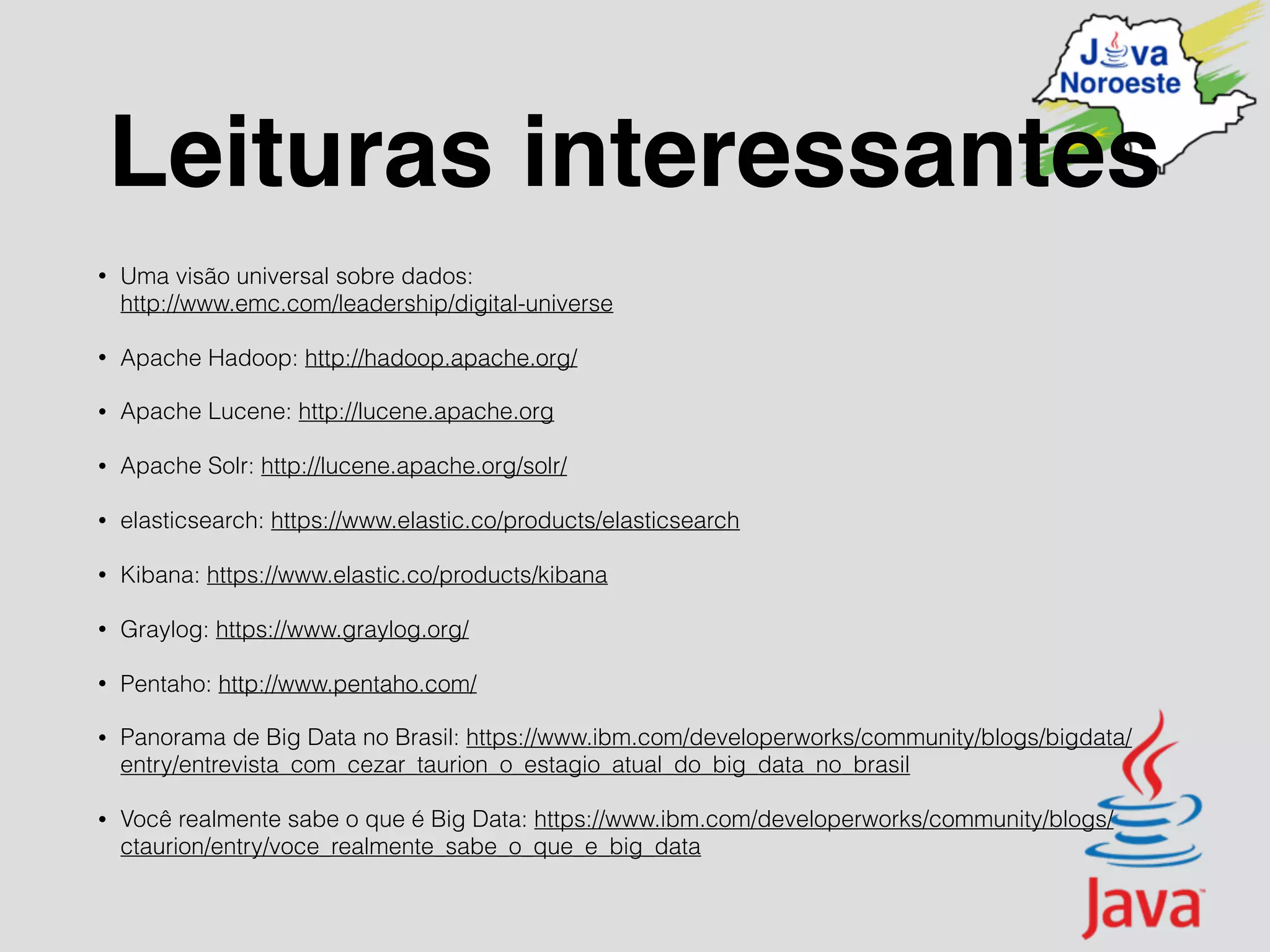 Leituras interessantes
• Uma visão universal sobre dados:  
http://www.emc.com/leadership/digital-universe
• Apache Hadoop: http://hadoop.apache.org/
• Apache Lucene: http://lucene.apache.org
• Apache Solr: http://lucene.apache.org/solr/
• elasticsearch: https://www.elastic.co/products/elasticsearch
• Kibana: https://www.elastic.co/products/kibana
• Graylog: https://www.graylog.org/
• Pentaho: http://www.pentaho.com/
• Panorama de Big Data no Brasil: https://www.ibm.com/developerworks/community/blogs/bigdata/
entry/entrevista_com_cezar_taurion_o_estagio_atual_do_big_data_no_brasil
• Você realmente sabe o que é Big Data: https://www.ibm.com/developerworks/community/blogs/
ctaurion/entry/voce_realmente_sabe_o_que_e_big_data
 