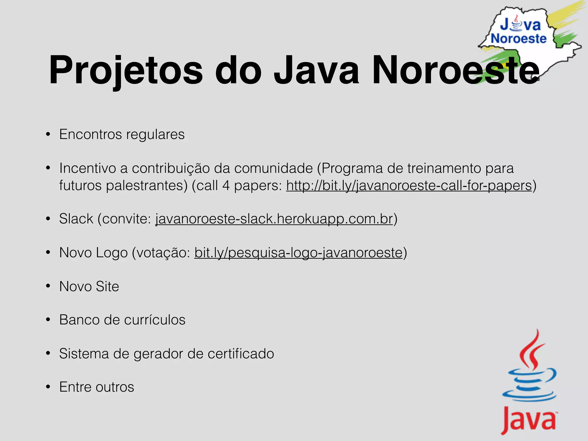 Projetos do Java Noroeste
• Encontros regulares
• Incentivo a contribuição da comunidade (Programa de treinamento para
futuros palestrantes) (call 4 papers: http://bit.ly/javanoroeste-call-for-papers)
• Slack (convite: javanoroeste-slack.herokuapp.com.br)
• Novo Logo (votação: bit.ly/pesquisa-logo-javanoroeste)
• Novo Site
• Banco de currículos
• Sistema de gerador de certiﬁcado
• Entre outros
 