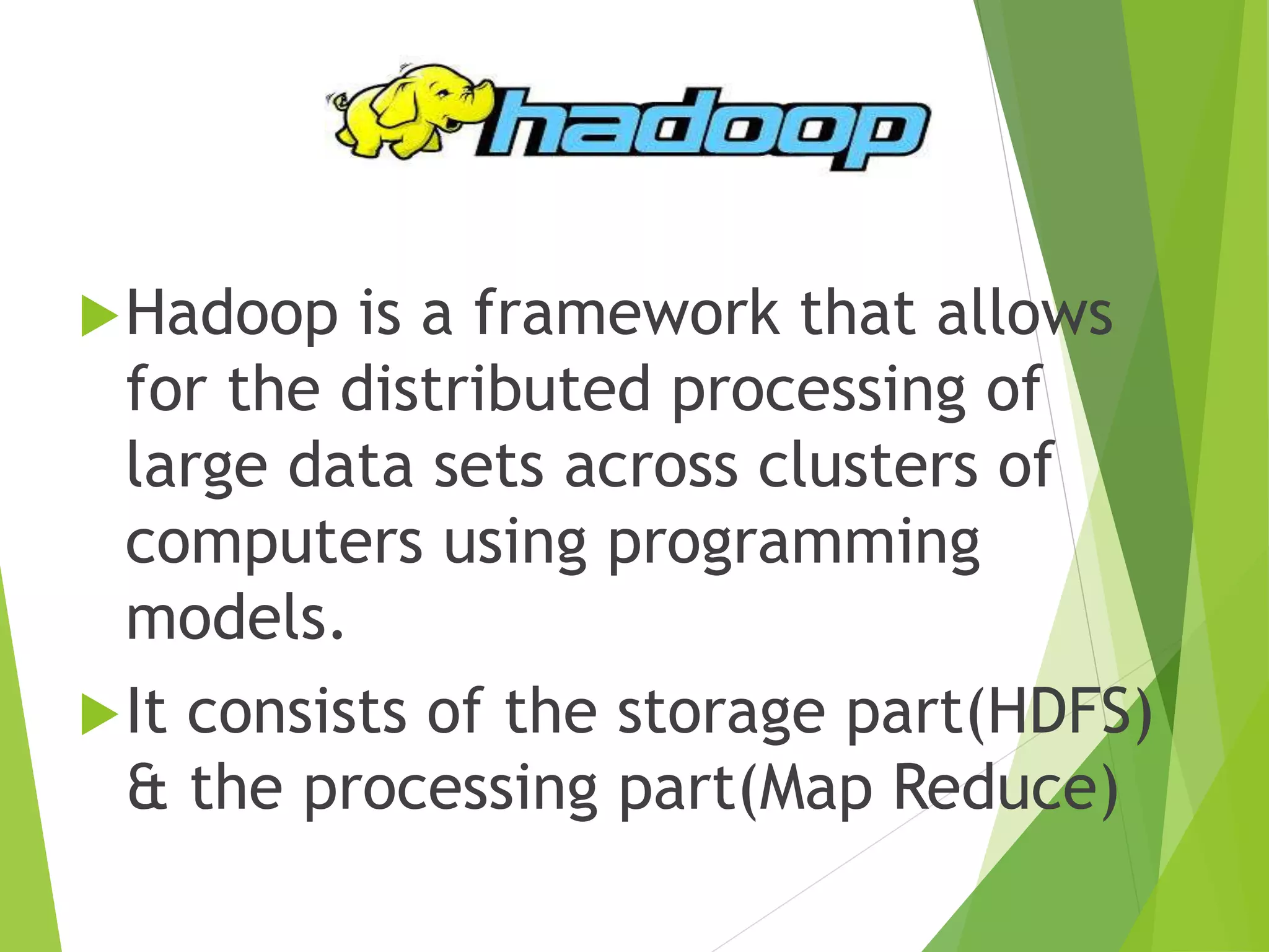 Hadoop is a framework that allows
for the distributed processing of
large data sets across clusters of
computers using programming
models.
It consists of the storage part(HDFS)
& the processing part(Map Reduce)
 