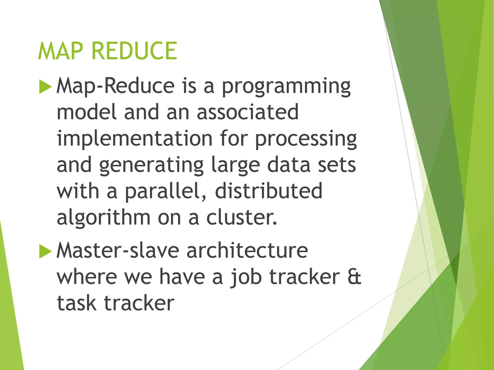 MAP REDUCE
 Map-Reduce is a programming
model and an associated
implementation for processing
and generating large data sets
with a parallel, distributed
algorithm on a cluster.
 Master-slave architecture
where we have a job tracker &
task tracker
 