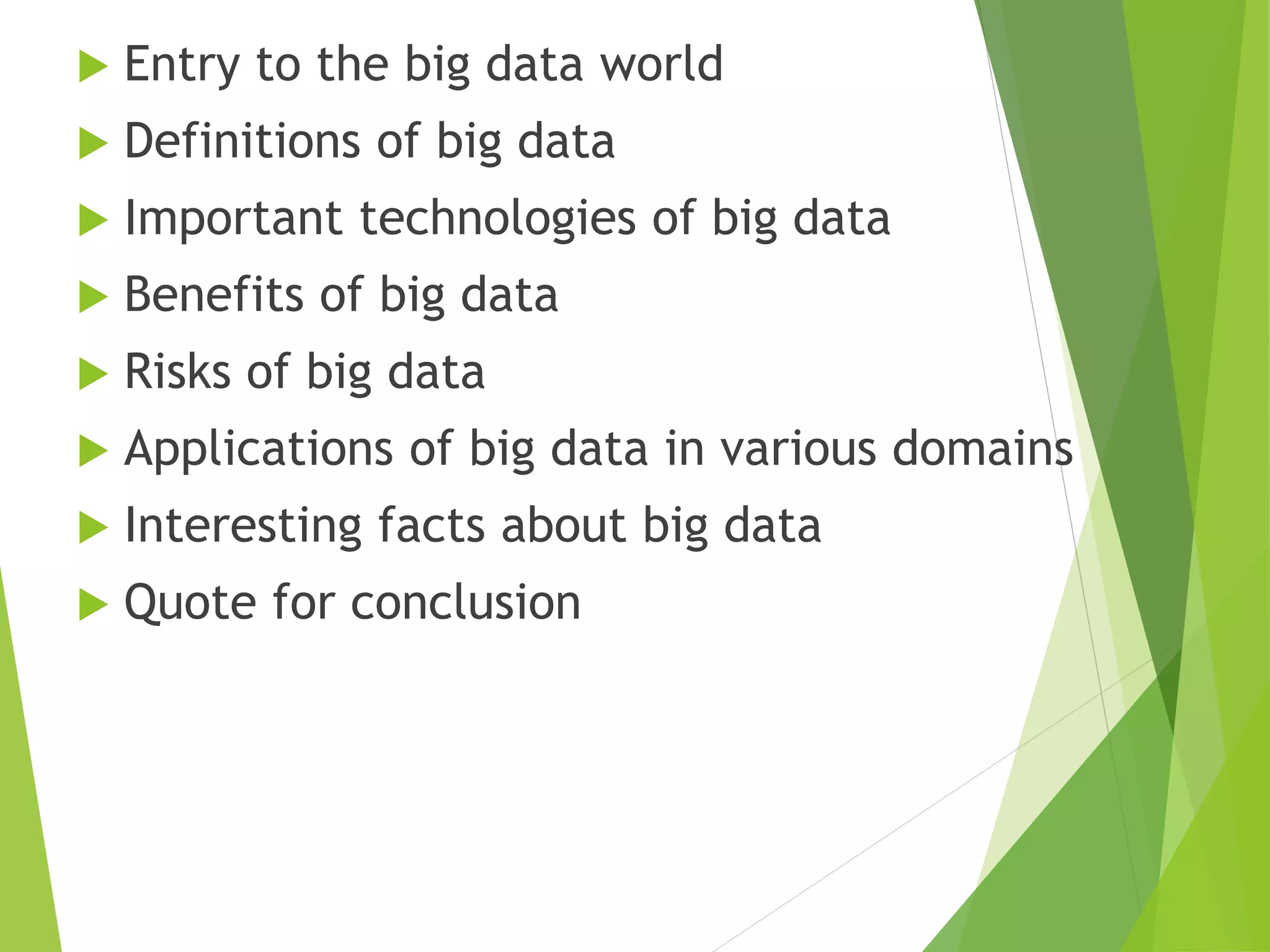  Entry to the big data world
 Definitions of big data
 Important technologies of big data
 Benefits of big data
 Risks of big data
 Applications of big data in various domains
 Interesting facts about big data
 Quote for conclusion
 