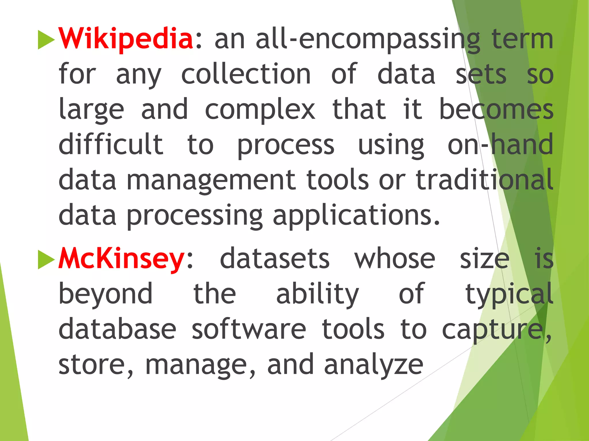 Wikipedia: an all-encompassing term
for any collection of data sets so
large and complex that it becomes
difficult to process using on-hand
data management tools or traditional
data processing applications.
McKinsey: datasets whose size is
beyond the ability of typical
database software tools to capture,
store, manage, and analyze
 