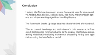 Conclusion
Hadoop MapReduce is an open source framework used for data-sensiti
ve ,reliable, fault tolerant, scalable data, has many implementation opti
ons and allows rewriting algorithms into MapReduce.
The framework breaks up large data into smaller chunks and handles it
.
We can present the design and evaluation of a data aware cache fram
ework that requires minimum change to the original MapReduce progra
mming model for provisioning incremental processing for Big data appli
cations using the MapReduce model.
 