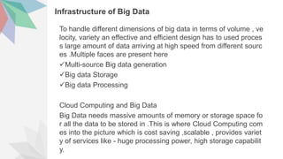 Infrastructure of Big Data
To handle different dimensions of big data in terms of volume , ve
locity, variety an effective and efficient design has to used proces
s large amount of data arriving at high speed from different sourc
es .Multiple faces are present here
Multi-source Big data generation
Big data Storage
Big data Processing
Cloud Computing and Big Data
Big Data needs massive amounts of memory or storage space fo
r all the data to be stored in .This is where Cloud Computing com
es into the picture which is cost saving ,scalable , provides variet
y of services like - huge processing power, high storage capabilit
y.
 