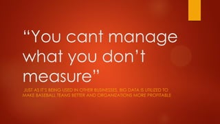 “You cant manage
what you don’t
measure”
JUST AS IT’S BEING USED IN OTHER BUSINESSES, BIG DATA IS UTILIZED TO
MAKE BASEBALL TEAMS BETTER AND ORGANIZATIONS MORE PROFITABLE
 
