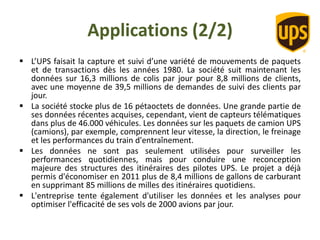 Applications (2/2)
 L’UPS faisait la capture et suivi d’une variété de mouvements de paquets
et de transactions dès les années 1980. La société suit maintenant les
données sur 16,3 millions de colis par jour pour 8,8 millions de clients,
avec une moyenne de 39,5 millions de demandes de suivi des clients par
jour.
 La société stocke plus de 16 pétaoctets de données. Une grande partie de
ses données récentes acquises, cependant, vient de capteurs télématiques
dans plus de 46.000 véhicules. Les données sur les paquets de camion UPS
(camions), par exemple, comprennent leur vitesse, la direction, le freinage
et les performances du train d'entraînement.
 Les données ne sont pas seulement utilisées pour surveiller les
performances quotidiennes, mais pour conduire une reconception
majeure des structures des itinéraires des pilotes UPS. Le projet a déjà
permis d'économiser en 2011 plus de 8,4 millions de gallons de carburant
en supprimant 85 millions de milles des itinéraires quotidiens.
 L'entreprise tente également d'utiliser les données et les analyses pour
optimiser l'efficacité de ses vols de 2000 avions par jour.
 