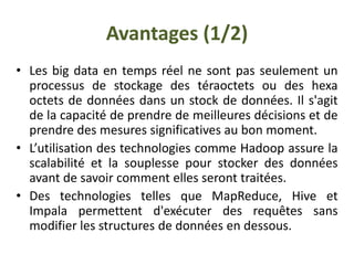 Avantages (1/2)
• Les big data en temps réel ne sont pas seulement un
processus de stockage des téraoctets ou des hexa
octets de données dans un stock de données. Il s'agit
de la capacité de prendre de meilleures décisions et de
prendre des mesures significatives au bon moment.
• L’utilisation des technologies comme Hadoop assure la
scalabilité et la souplesse pour stocker des données
avant de savoir comment elles seront traitées.
• Des technologies telles que MapReduce, Hive et
Impala permettent d'exécuter des requêtes sans
modifier les structures de données en dessous.
 