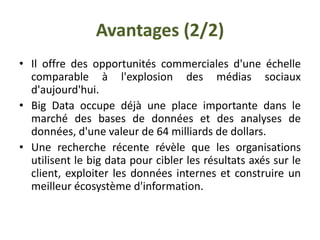 Avantages (2/2)
• Il offre des opportunités commerciales d'une échelle
comparable à l'explosion des médias sociaux
d'aujourd'hui.
• Big Data occupe déjà une place importante dans le
marché des bases de données et des analyses de
données, d'une valeur de 64 milliards de dollars.
• Une recherche récente révèle que les organisations
utilisent le big data pour cibler les résultats axés sur le
client, exploiter les données internes et construire un
meilleur écosystème d'information.
 