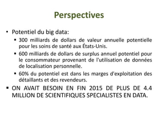Perspectives
• Potentiel du big data:
 300 milliards de dollars de valeur annuelle potentielle
pour les soins de santé aux États-Unis.
 600 milliards de dollars de surplus annuel potentiel pour
le consommateur provenant de l'utilisation de données
de localisation personnelle.
 60% du potentiel est dans les marges d'exploitation des
détaillants et des revendeurs.
 ON AVAIT BESOIN EN FIN 2015 DE PLUS DE 4.4
MILLION DE SCIENTIFIQUES SPECIALISTES EN DATA.
 