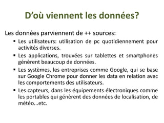 D’où viennent les données?
Les données parviennent de ++ sources:
 Les utilisateurs: utilisation de pc quotidiennement pour
activités diverses.
 Les applications, trouvées sur tablettes et smartphones
génèrent beaucoup de données.
 Les systèmes, les entreprises comme Google, qui se base
sur Google Chrome pour donner les data en relation avec
les comportements des utilisateurs.
 Les capteurs, dans les équipements électroniques comme
les portables qui génèrent des données de localisation, de
météo...etc.
 