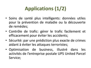 Applications (1/2)
• Soins de santé plus intelligents: données utiles
pour la prévention de maladie ou la découverte
de remèdes;
• Contrôle de trafic: gérer le trafic facilement et
efficacement pour éviter les accidents;
• Sécurité: par une prédiction plus exacte de crimes
aidant à éviter les attaques terroristes;
• Optimisation de business, illustré dans les
activités de l’entreprise postale UPS United Parcel
Service;
 