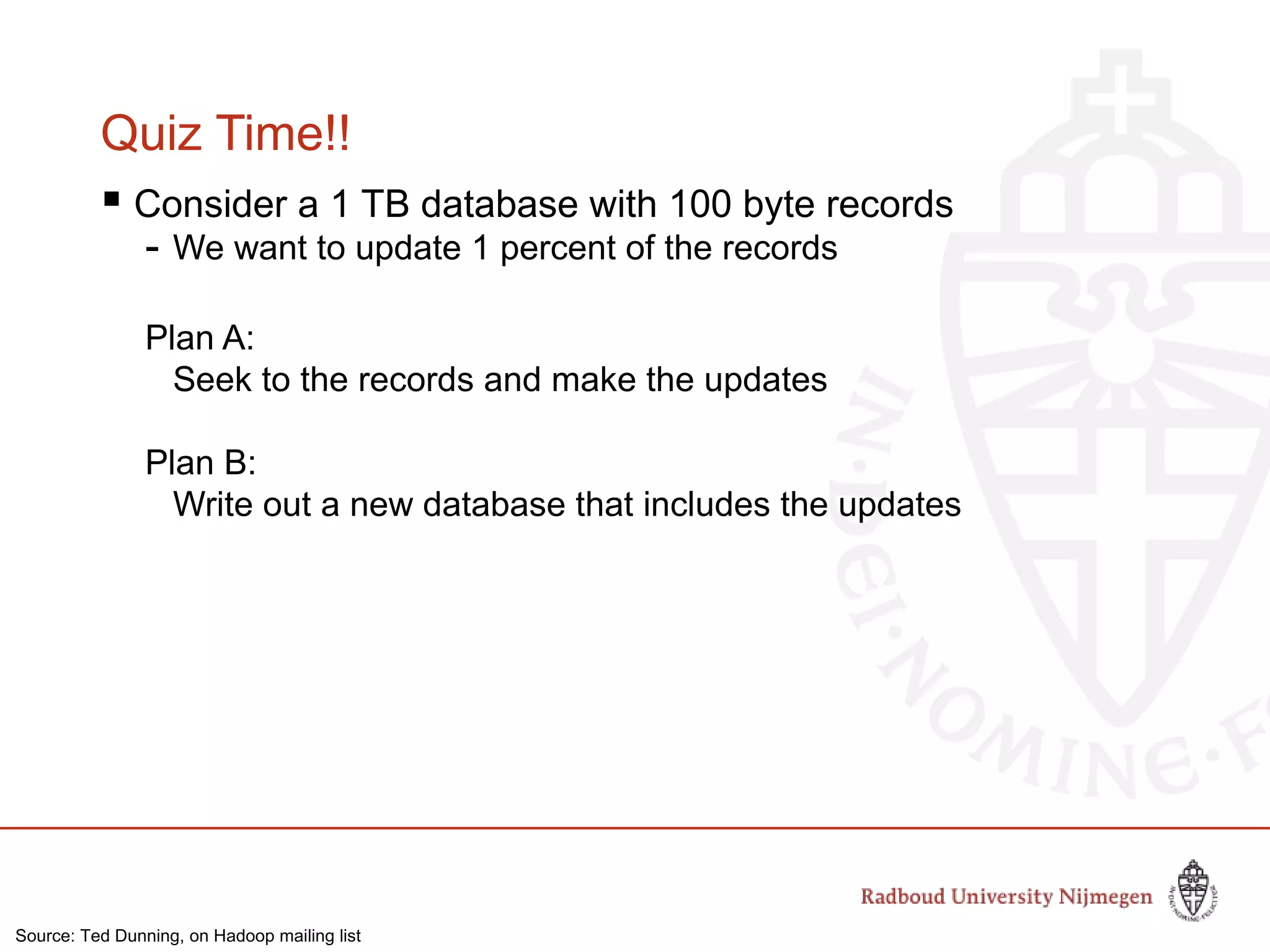 Quiz Time!!
 Consider a 1 TB database with 100 byte records
- We want to update 1 percent of the records
Plan A:
Seek to the records and make the updates
Plan B:
Write out a new database that includes the updates
Source: Ted Dunning, on Hadoop mailing list
 