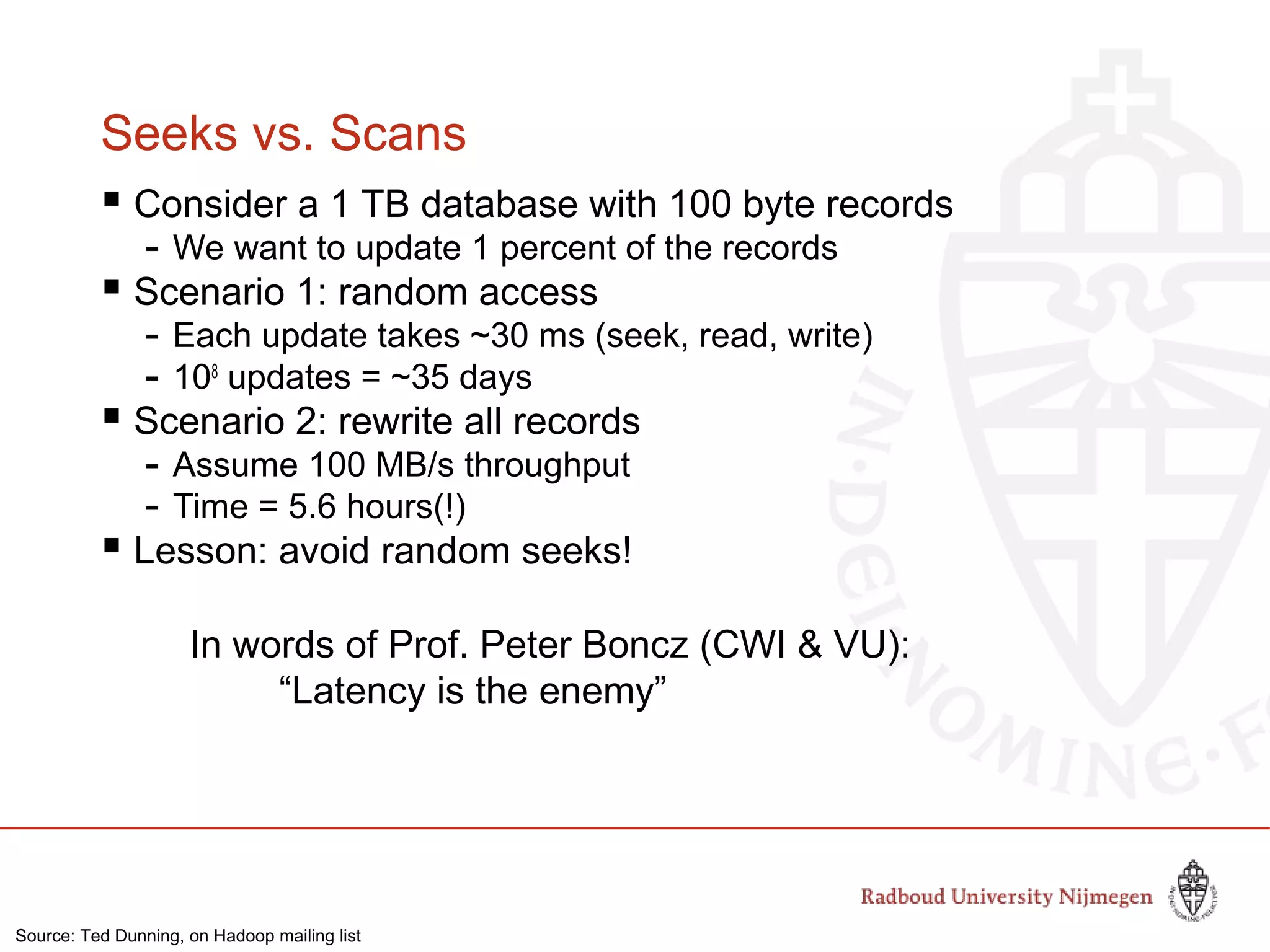 Seeks vs. Scans
 Consider a 1 TB database with 100 byte records
- We want to update 1 percent of the records
 Scenario 1: random access
- Each update takes ~30 ms (seek, read, write)
- 108
updates = ~35 days
 Scenario 2: rewrite all records
- Assume 100 MB/s throughput
- Time = 5.6 hours(!)
 Lesson: avoid random seeks!
In words of Prof. Peter Boncz (CWI & VU):
“Latency is the enemy”
Source: Ted Dunning, on Hadoop mailing list
 