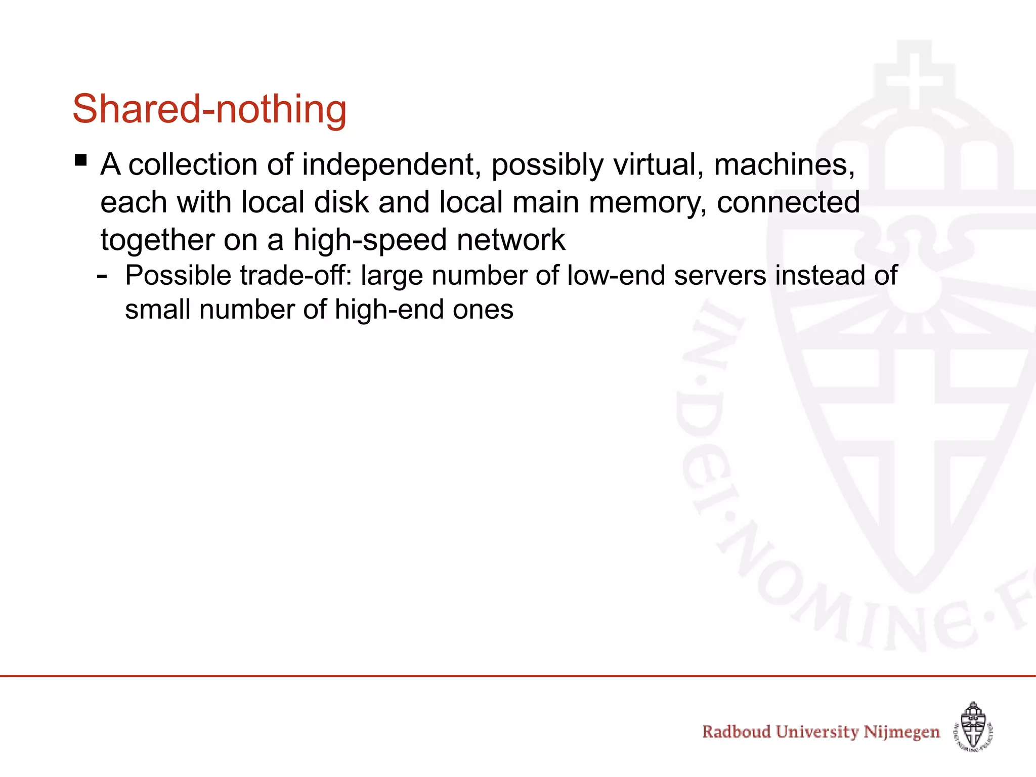 Shared-nothing
 A collection of independent, possibly virtual, machines,
each with local disk and local main memory, connected
together on a high-speed network
- Possible trade-off: large number of low-end servers instead of
small number of high-end ones
 