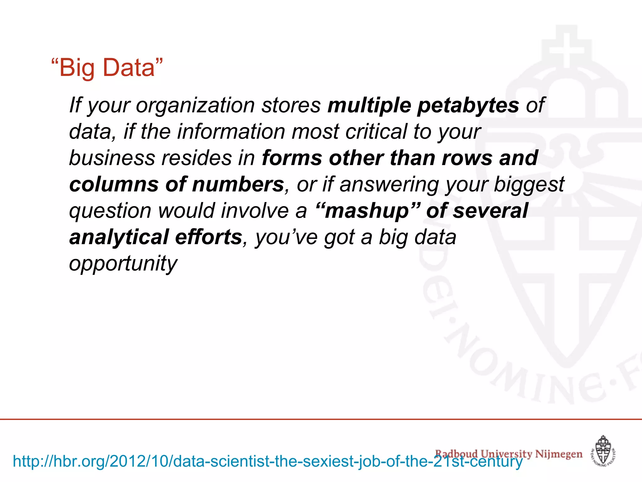 “Big Data”
If your organization stores multiple petabytes of
data, if the information most critical to your
business resides in forms other than rows and
columns of numbers, or if answering your biggest
question would involve a “mashup” of several
analytical efforts, you’ve got a big data
opportunity
http://hbr.org/2012/10/data-scientist-the-sexiest-job-of-the-21st-century
 