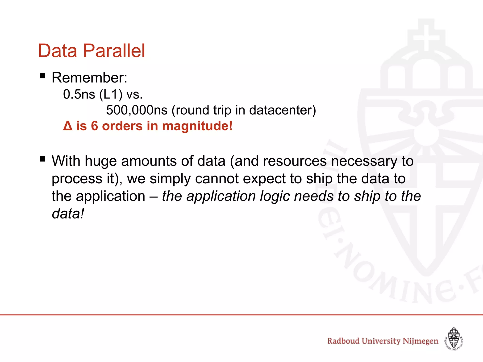 Data Parallel
 Remember:
0.5ns (L1) vs.
500,000ns (round trip in datacenter)
Δ is 6 orders in magnitude!
 With huge amounts of data (and resources necessary to
process it), we simply cannot expect to ship the data to
the application – the application logic needs to ship to the
data!
 