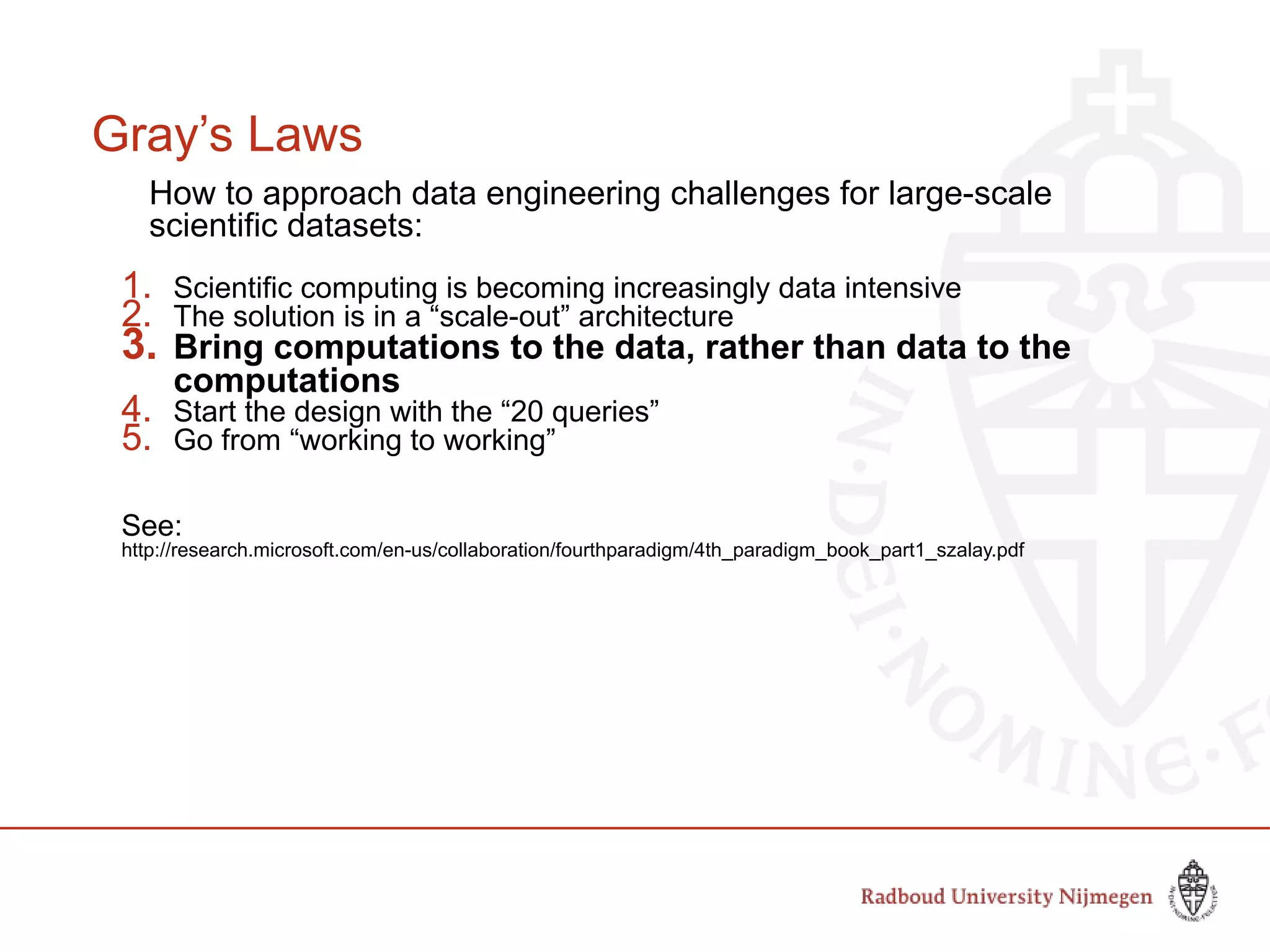 Gray’s Laws
How to approach data engineering challenges for large-scale
scientific datasets:
1. Scientific computing is becoming increasingly data intensive
2. The solution is in a “scale-out” architecture
3. Bring computations to the data, rather than data to the
computations
4. Start the design with the “20 queries”
5. Go from “working to working”
See:
http://research.microsoft.com/en-us/collaboration/fourthparadigm/4th_paradigm_book_part1_szalay.pdf
 