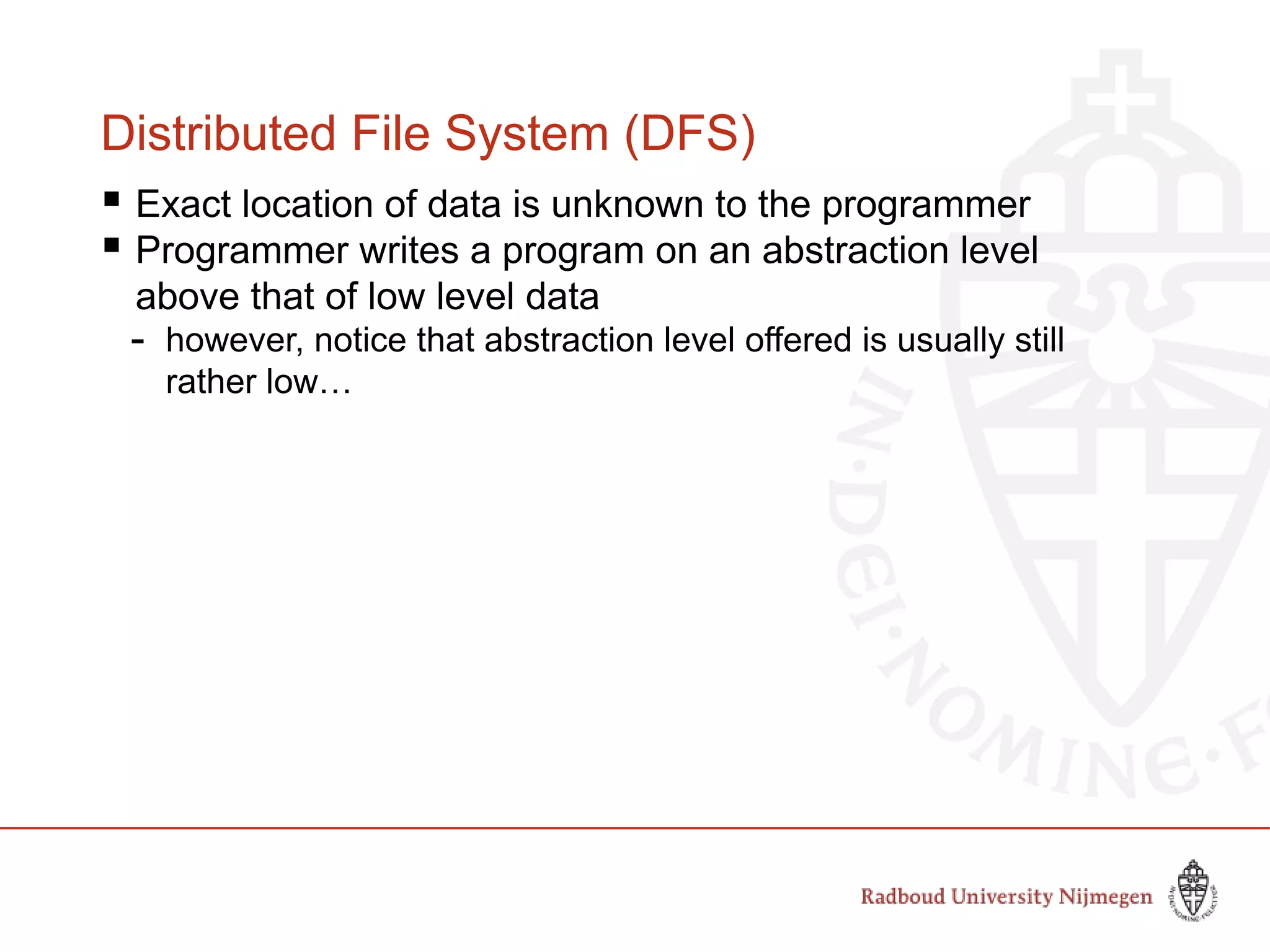 Distributed File System (DFS)
 Exact location of data is unknown to the programmer
 Programmer writes a program on an abstraction level
above that of low level data
- however, notice that abstraction level offered is usually still
rather low…
 
