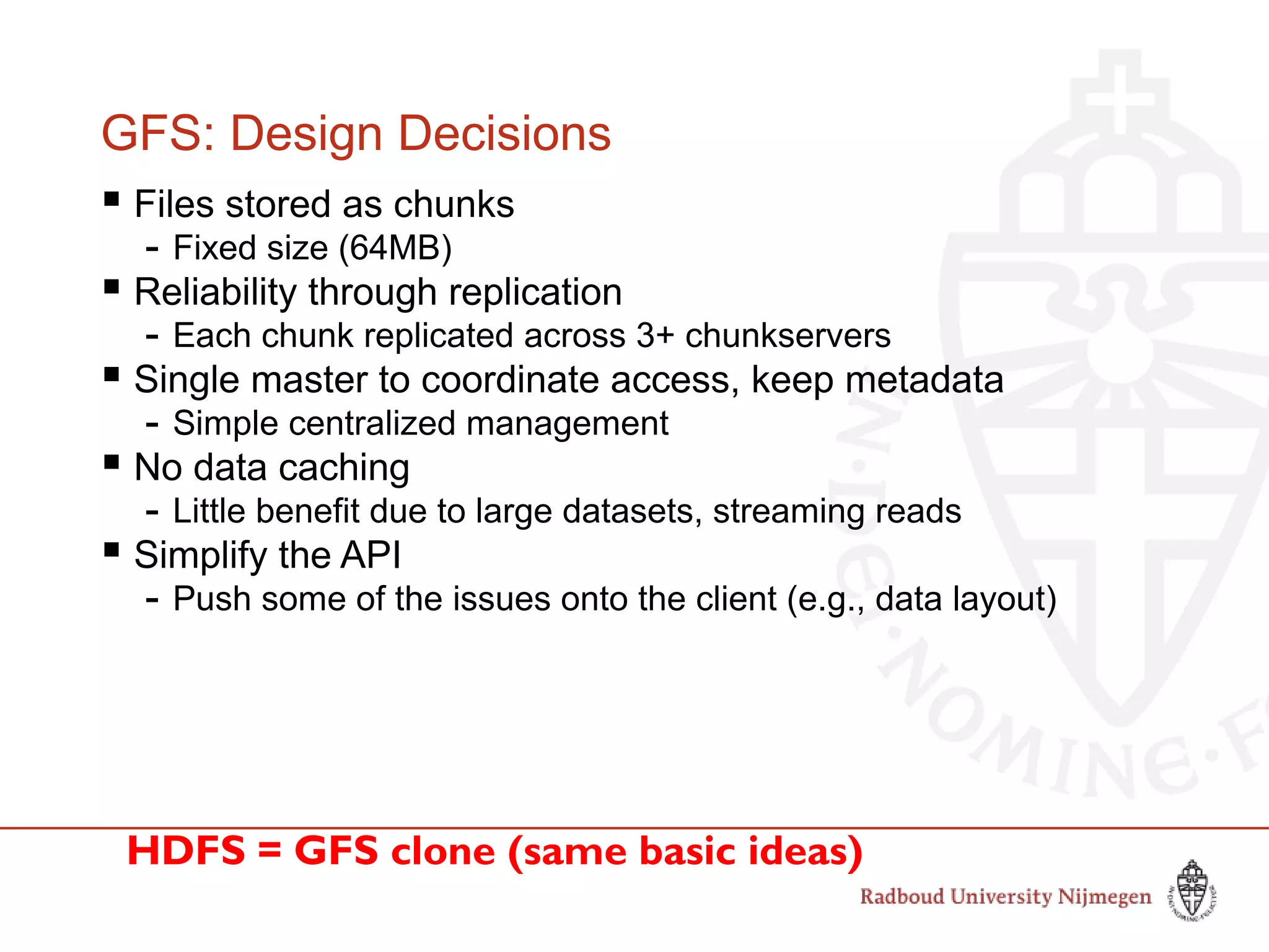 GFS: Design Decisions
 Files stored as chunks
- Fixed size (64MB)
 Reliability through replication
- Each chunk replicated across 3+ chunkservers
 Single master to coordinate access, keep metadata
- Simple centralized management
 No data caching
- Little benefit due to large datasets, streaming reads
 Simplify the API
- Push some of the issues onto the client (e.g., data layout)
HDFS = GFS clone (same basic ideas)
 