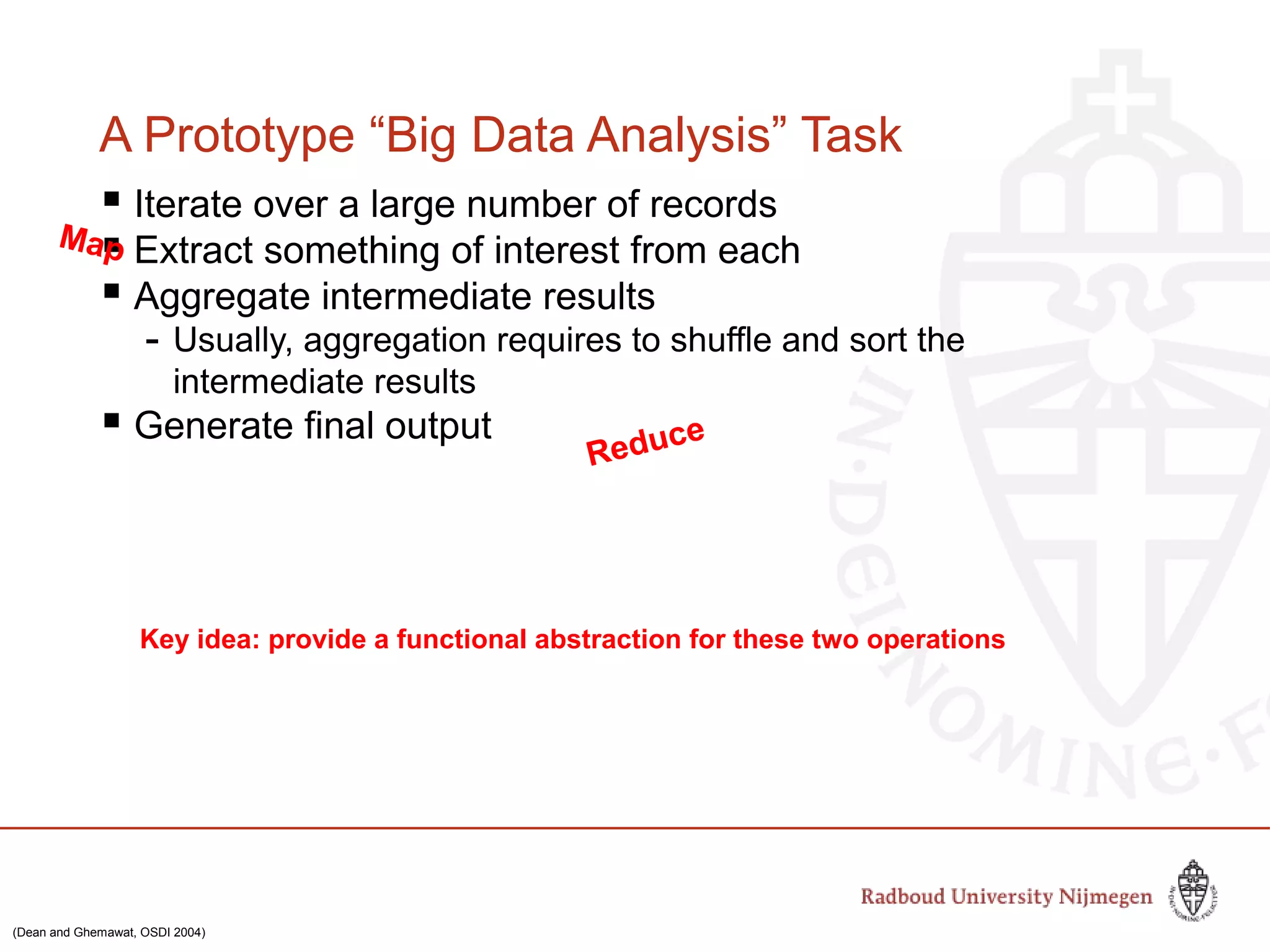 A Prototype “Big Data Analysis” Task
 Iterate over a large number of records
 Extract something of interest from each
 Aggregate intermediate results
- Usually, aggregation requires to shuffle and sort the
intermediate results
 Generate final output
Key idea: provide a functional abstraction for these two operations
Map
Reduce
(Dean and Ghemawat, OSDI 2004)
 
