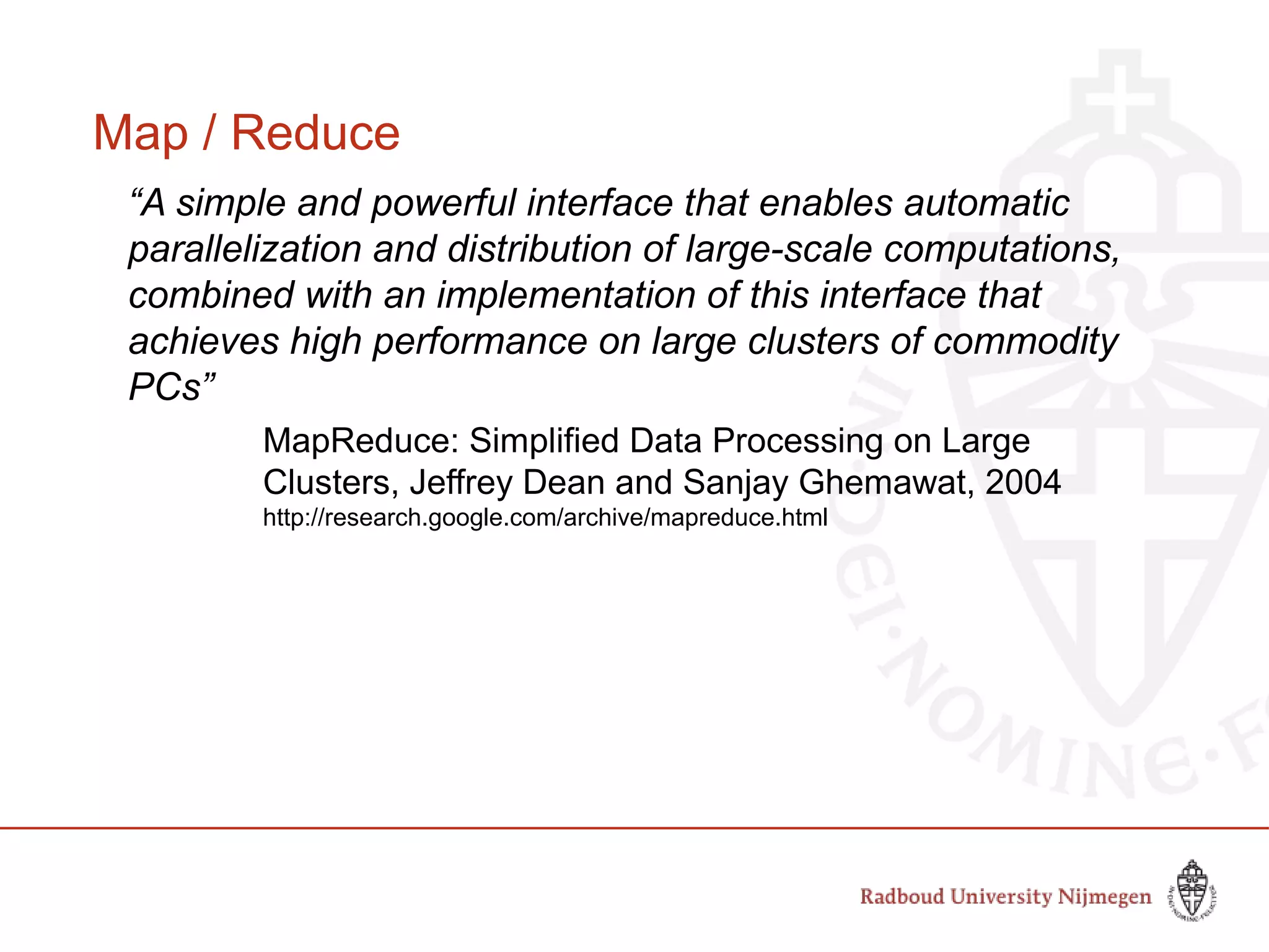 Map / Reduce
“A simple and powerful interface that enables automatic
parallelization and distribution of large-scale computations,
combined with an implementation of this interface that
achieves high performance on large clusters of commodity
PCs”
MapReduce: Simplified Data Processing on Large
Clusters, Jeffrey Dean and Sanjay Ghemawat, 2004
http://research.google.com/archive/mapreduce.html
 
