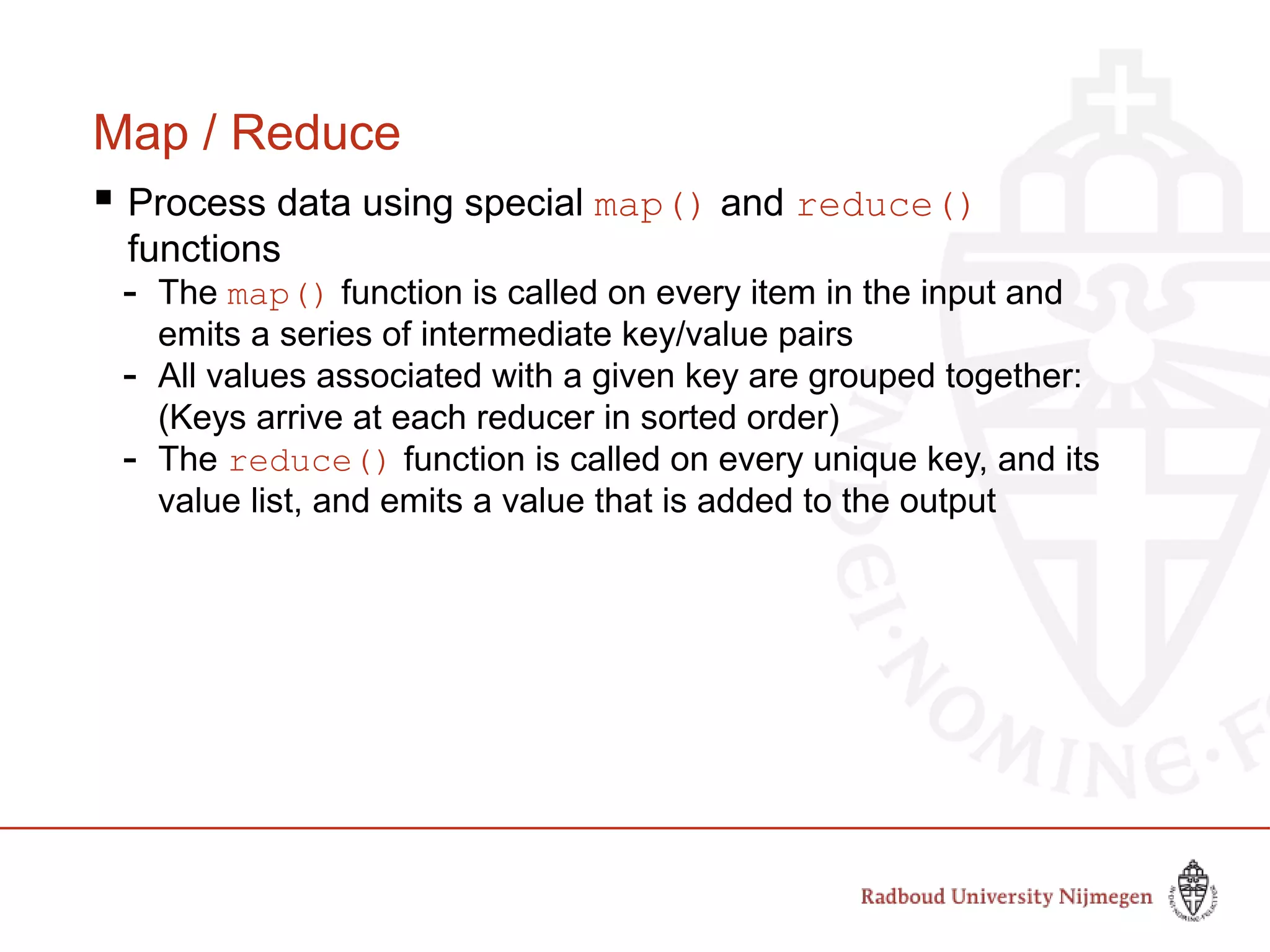 Map / Reduce
 Process data using special map() and reduce()
functions
- The map() function is called on every item in the input and
emits a series of intermediate key/value pairs
- All values associated with a given key are grouped together:
(Keys arrive at each reducer in sorted order)
- The reduce() function is called on every unique key, and its
value list, and emits a value that is added to the output
 