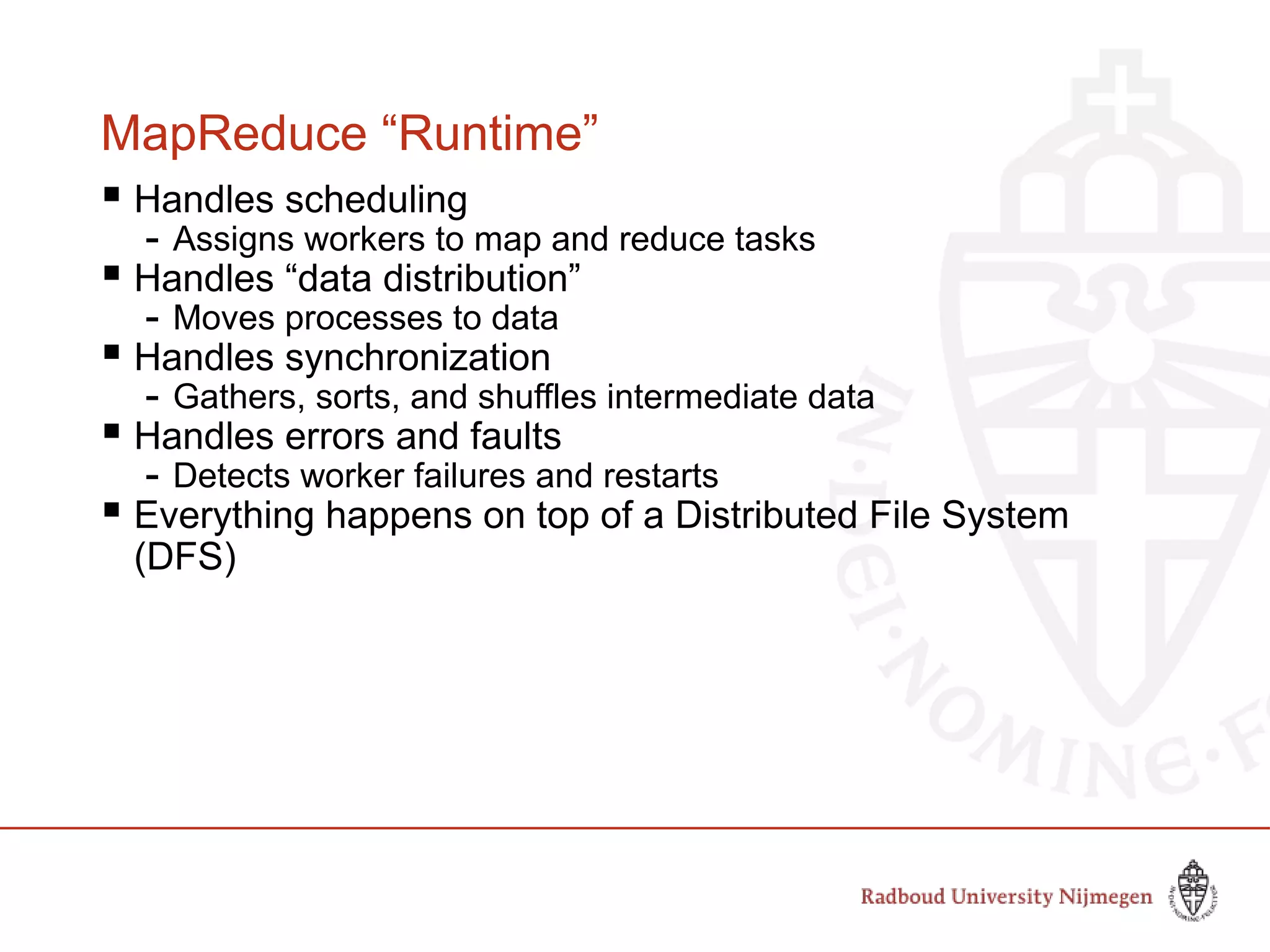 MapReduce “Runtime”
 Handles scheduling
- Assigns workers to map and reduce tasks
 Handles “data distribution”
- Moves processes to data
 Handles synchronization
- Gathers, sorts, and shuffles intermediate data
 Handles errors and faults
- Detects worker failures and restarts
 Everything happens on top of a Distributed File System
(DFS)
 