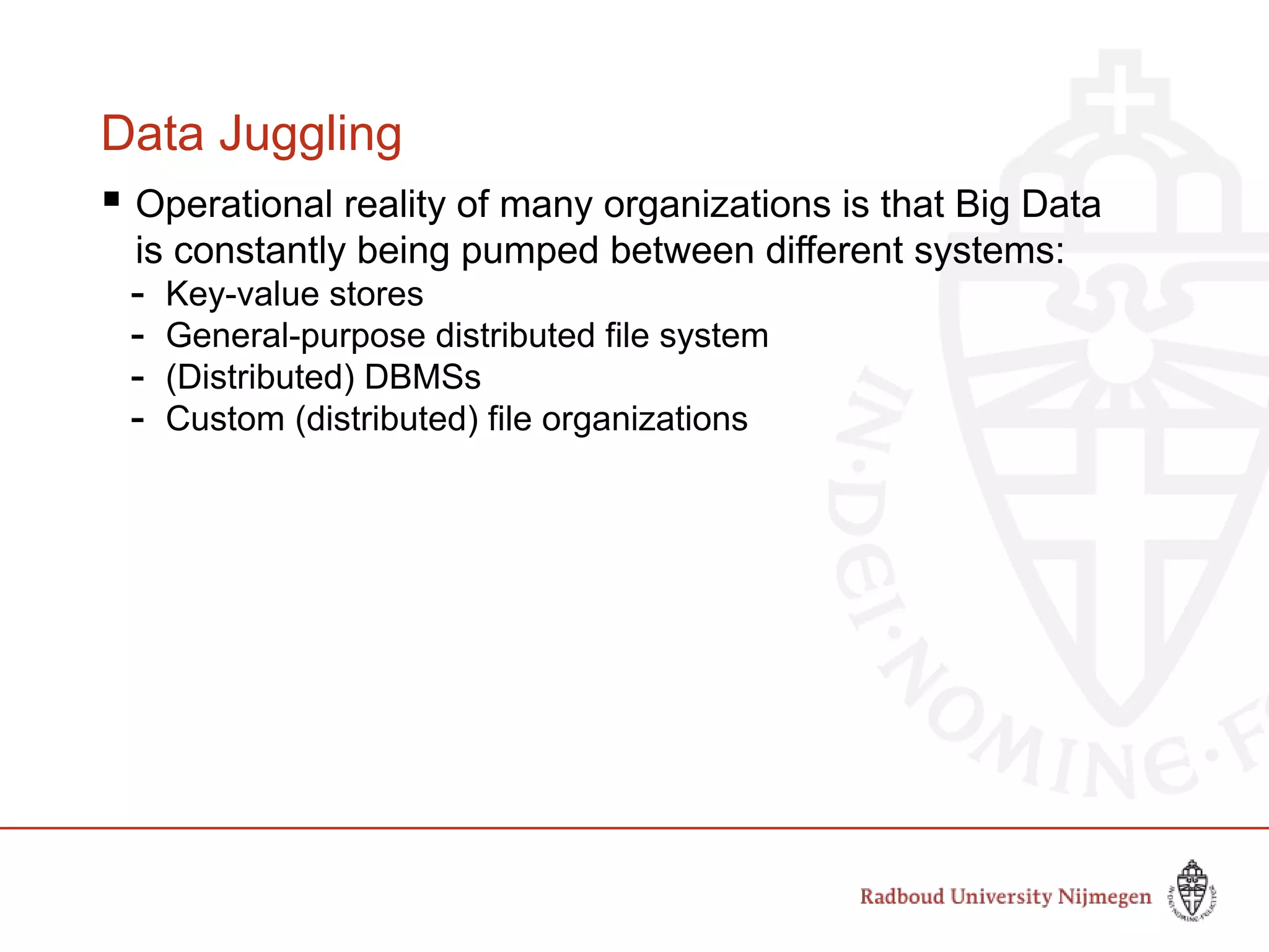 Data Juggling
 Operational reality of many organizations is that Big Data
is constantly being pumped between different systems:
- Key-value stores
- General-purpose distributed file system
- (Distributed) DBMSs
- Custom (distributed) file organizations
 