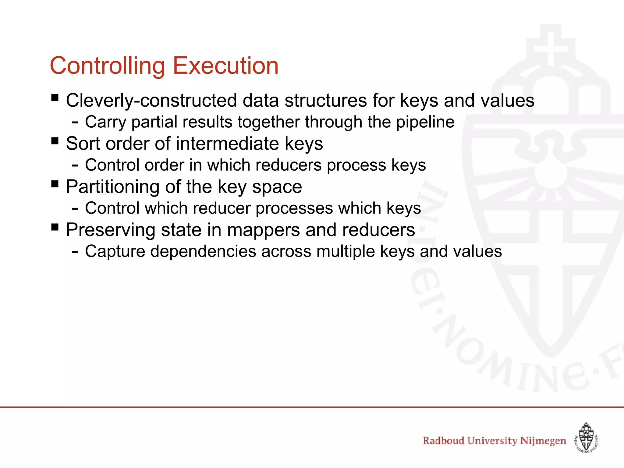 Controlling Execution
 Cleverly-constructed data structures for keys and values
- Carry partial results together through the pipeline
 Sort order of intermediate keys
- Control order in which reducers process keys
 Partitioning of the key space
- Control which reducer processes which keys
 Preserving state in mappers and reducers
- Capture dependencies across multiple keys and values
 
