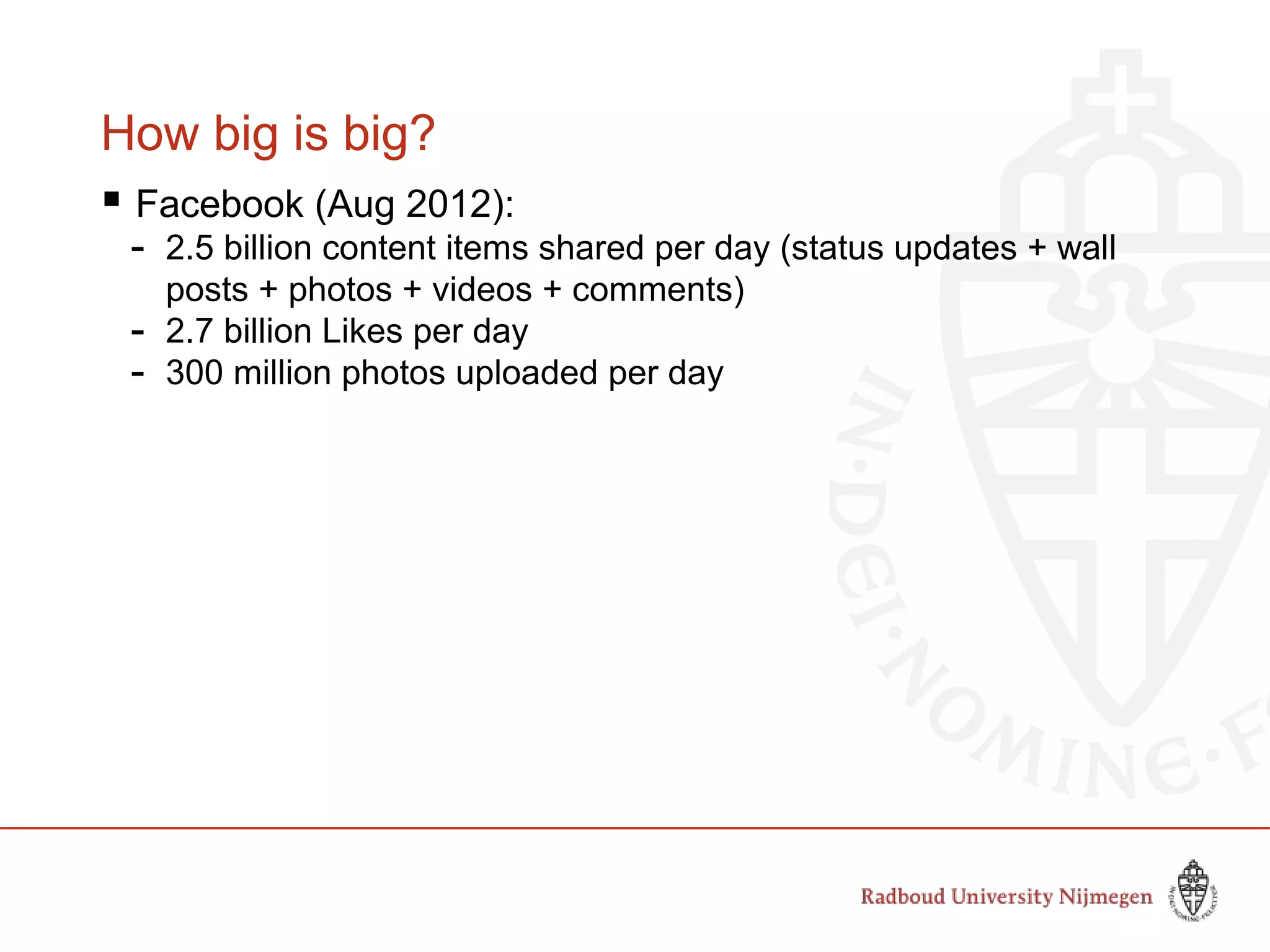 How big is big?
 Facebook (Aug 2012):
- 2.5 billion content items shared per day (status updates + wall
posts + photos + videos + comments)
- 2.7 billion Likes per day
- 300 million photos uploaded per day
 