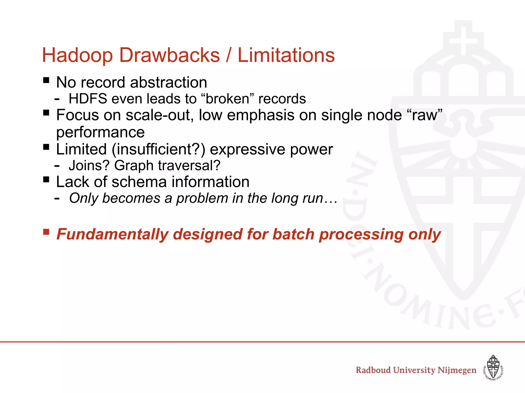 Hadoop Drawbacks / Limitations
 No record abstraction
- HDFS even leads to “broken” records
 Focus on scale-out, low emphasis on single node “raw”
performance
 Limited (insufficient?) expressive power
- Joins? Graph traversal?
 Lack of schema information
- Only becomes a problem in the long run…
 Fundamentally designed for batch processing only
 
