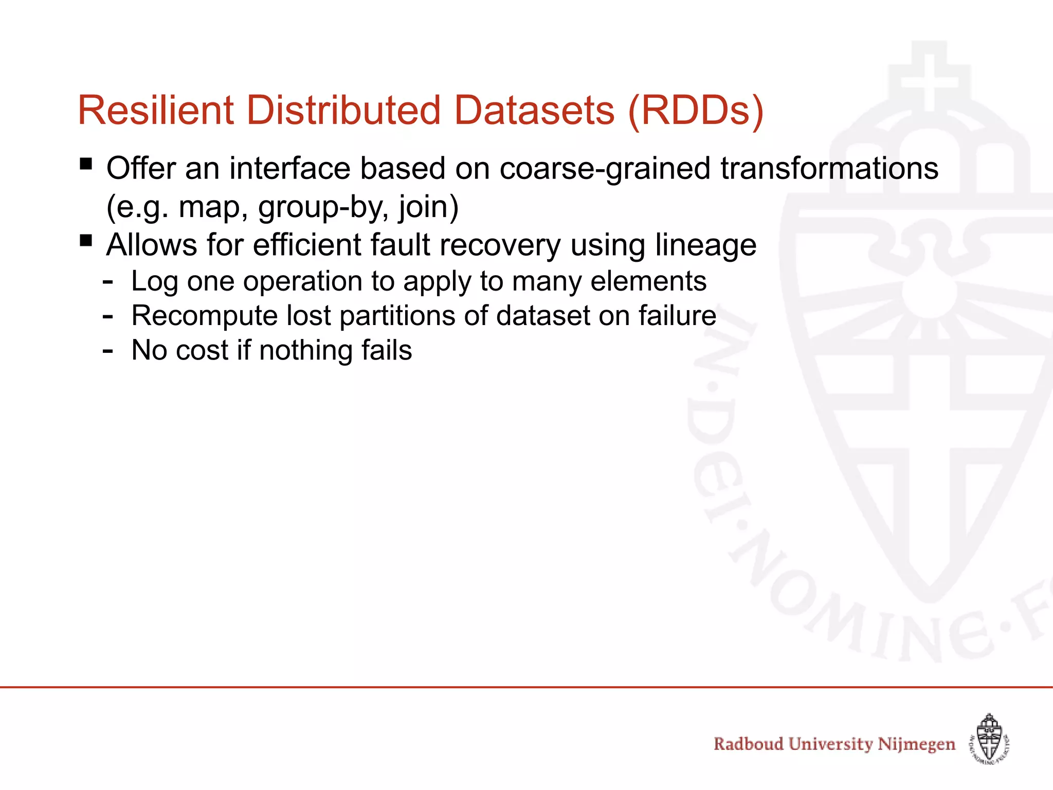 Resilient Distributed Datasets (RDDs)
 Offer an interface based on coarse-grained transformations
(e.g. map, group-by, join)
 Allows for efficient fault recovery using lineage
- Log one operation to apply to many elements
- Recompute lost partitions of dataset on failure
- No cost if nothing fails
 