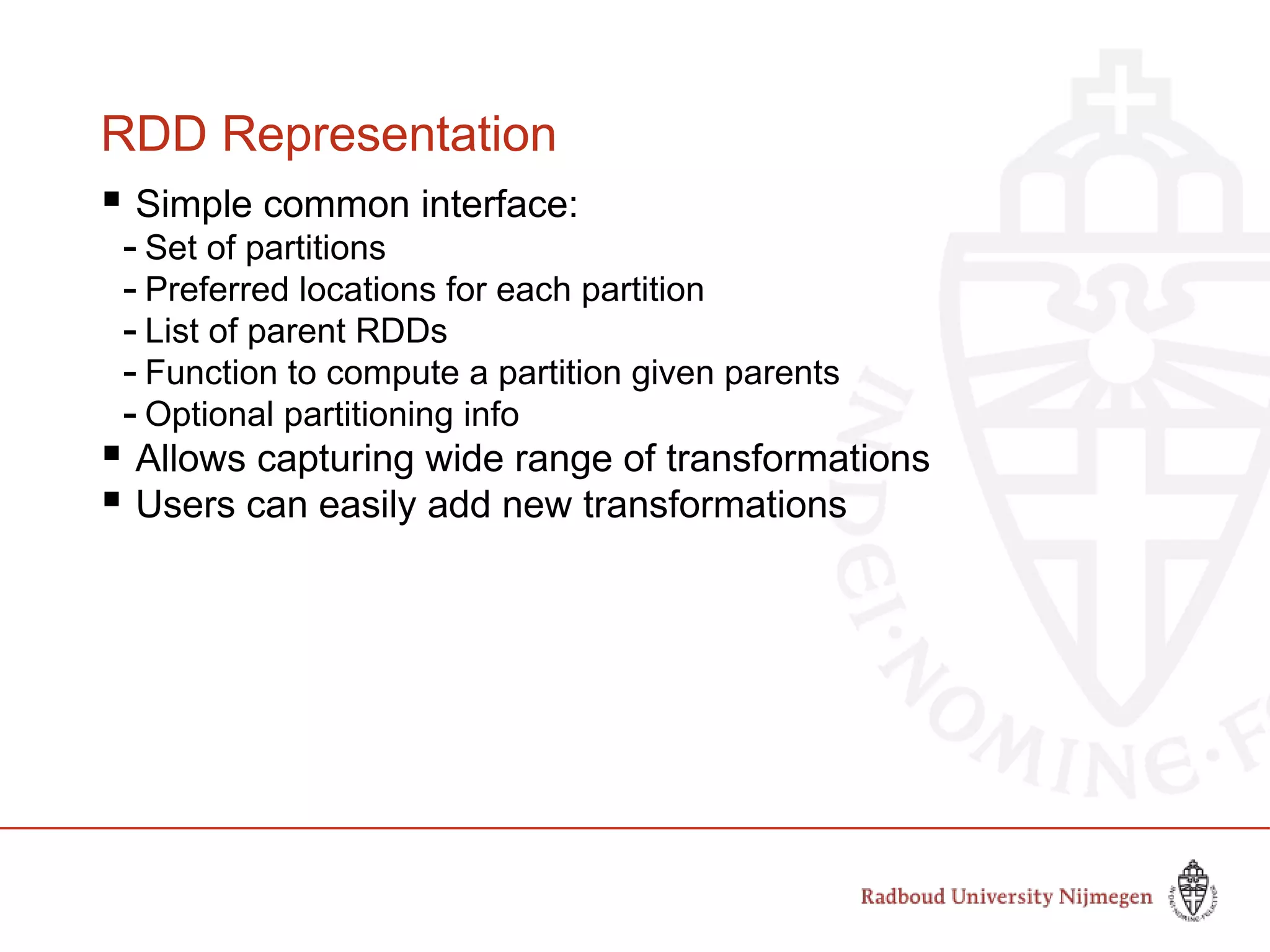 RDD Representation
 Simple common interface:
- Set of partitions
- Preferred locations for each partition
- List of parent RDDs
- Function to compute a partition given parents
- Optional partitioning info
 Allows capturing wide range of transformations
 Users can easily add new transformations
Slide by Matei Zaharia, creator Spark, http://spark-project.org
 