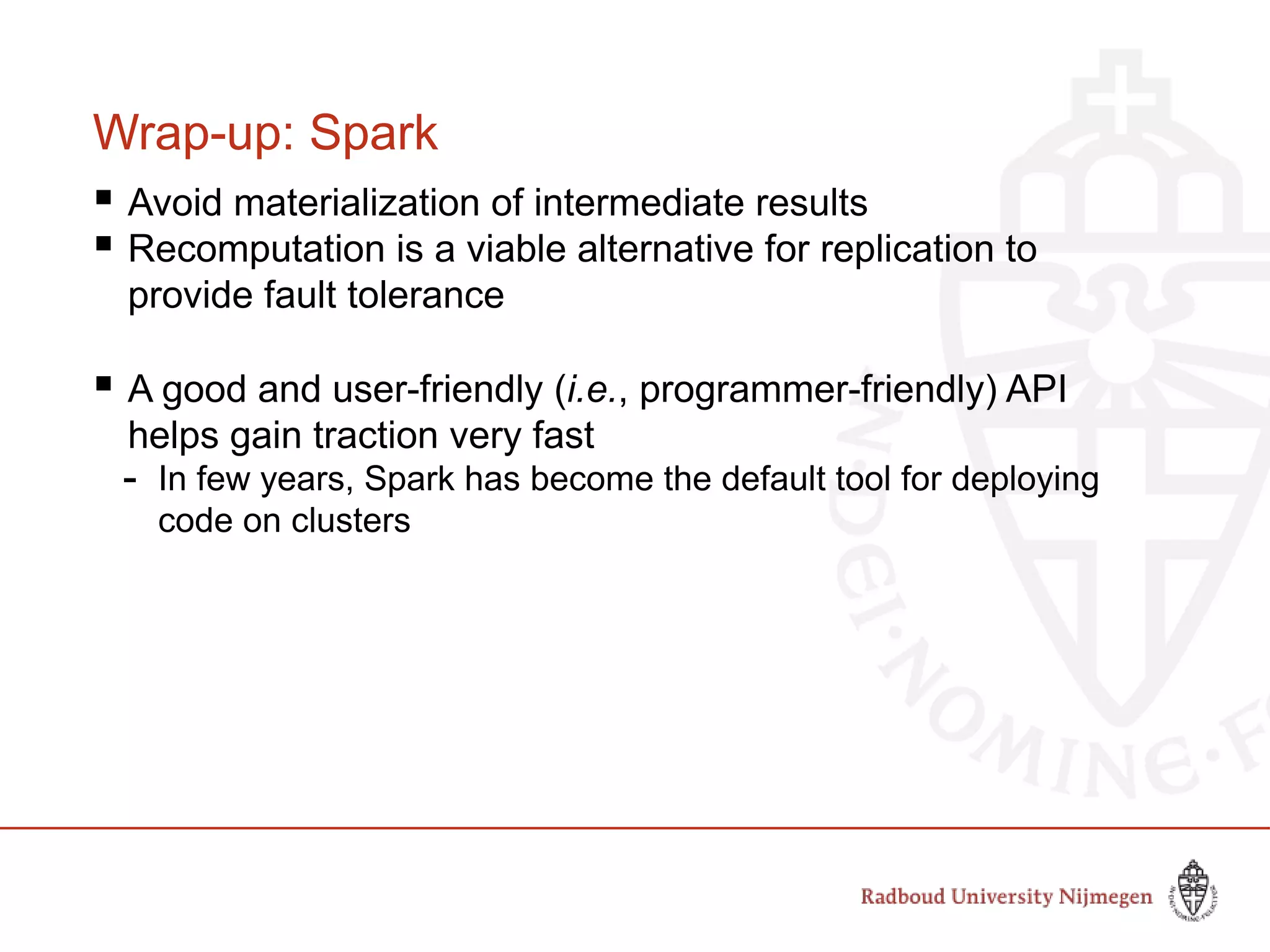 Wrap-up: Spark
 Avoid materialization of intermediate results
 Recomputation is a viable alternative for replication to
provide fault tolerance
 A good and user-friendly (i.e., programmer-friendly) API
helps gain traction very fast
- In few years, Spark has become the default tool for deploying
code on clusters
 