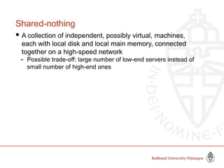 Shared-nothing
 A collection of independent, possibly virtual, machines,
each with local disk and local main memory, connected
together on a high-speed network
- Possible trade-off: large number of low-end servers instead of
small number of high-end ones
 